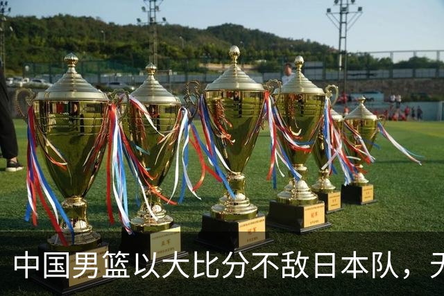中国男篮以大比分不敌日本队，无缘决赛梦想